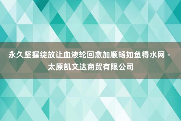 永久坚握绽放让血液轮回愈加顺畅如鱼得水网 - 太原凯文达商贸有限公司